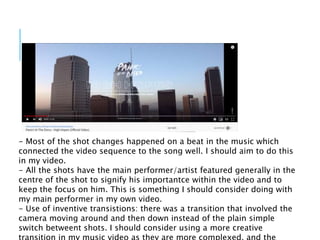 - Most of the shot changes happened on a beat in the music which
connected the video sequence to the song well. I should aim to do this
in my video.
- All the shots have the main performer/artist featured generally in the
centre of the shot to signify his importantce within the video and to
keep the focus on him. This is something I should consider doing with
my main performer in my own video.
- Use of inventive transistions: there was a transition that involved the
camera moving around and then down instead of the plain simple
switch betweent shots. I should consider using a more creative
 