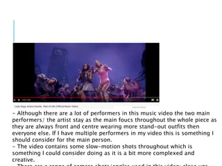 - Although there are a lot of performers in this music video the two main
performers/ the artist stay as the main foucs throughout the whole piece as
they are always front and centre wearing more stand-out outfits then
everyone else. If I have multiple performers in my video this is something I
should consider for the main person.
- The video contains some slow-motion shots throughout which is
something I could consider doing as it is a bit more complexed and
creative.
 