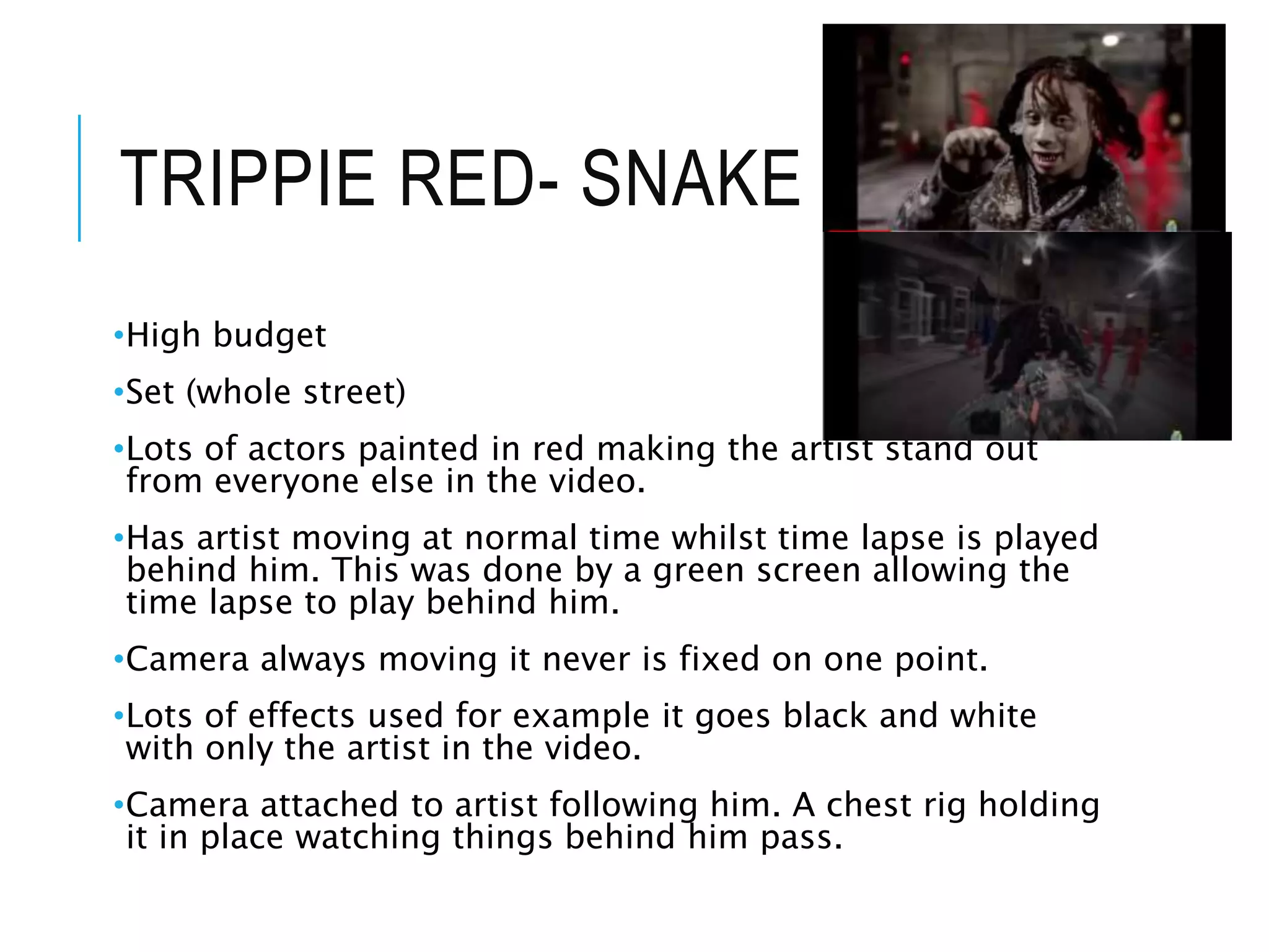 TRIPPIE RED- SNAKE SKIN
•High budget
•Set (whole street)
•Lots of actors painted in red making the artist stand out
from everyone else in the video.
•Has artist moving at normal time whilst time lapse is played
behind him. This was done by a green screen allowing the
time lapse to play behind him.
•Camera always moving it never is fixed on one point.
•Lots of effects used for example it goes black and white
with only the artist in the video.
•Camera attached to artist following him. A chest rig holding
it in place watching things behind him pass.
 