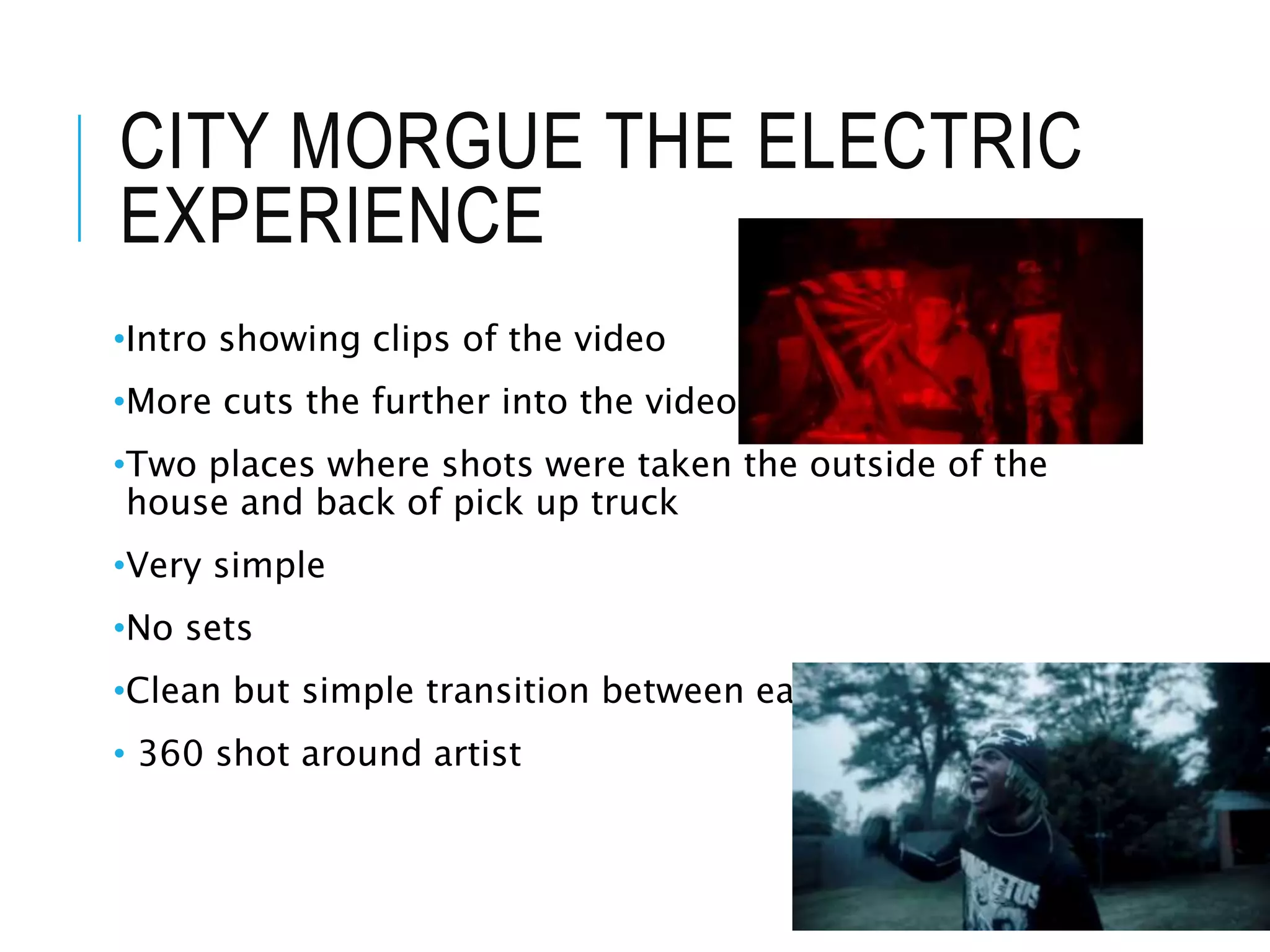 CITY MORGUE THE ELECTRIC
EXPERIENCE
•Intro showing clips of the video
•More cuts the further into the video
•Two places where shots were taken the outside of the
house and back of pick up truck
•Very simple
•No sets
•Clean but simple transition between each artist
• 360 shot around artist
 