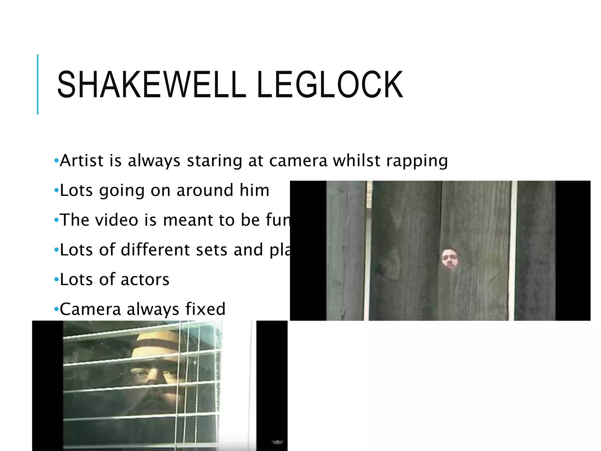 SHAKEWELL LEGLOCK
•Artist is always staring at camera whilst rapping
•Lots going on around him
•The video is meant to be funny
•Lots of different sets and places
•Lots of actors
•Camera always fixed
•
 