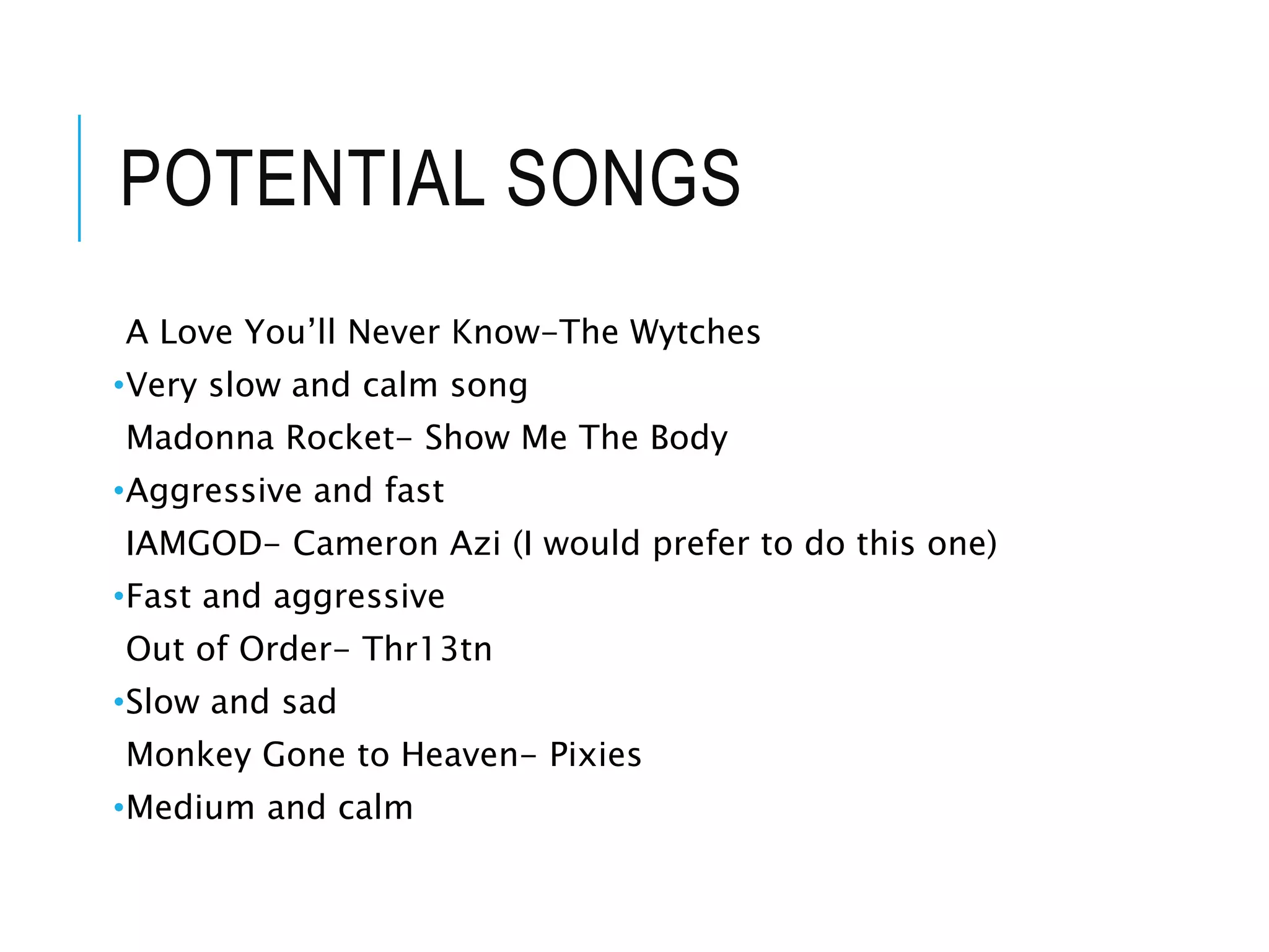 POTENTIAL SONGS
A Love You’ll Never Know-The Wytches
•Very slow and calm song
Madonna Rocket- Show Me The Body
•Aggressive and fast
IAMGOD- Cameron Azi (I would prefer to do this one)
•Fast and aggressive
Out of Order- Thr13tn
•Slow and sad
Monkey Gone to Heaven- Pixies
•Medium and calm
 
