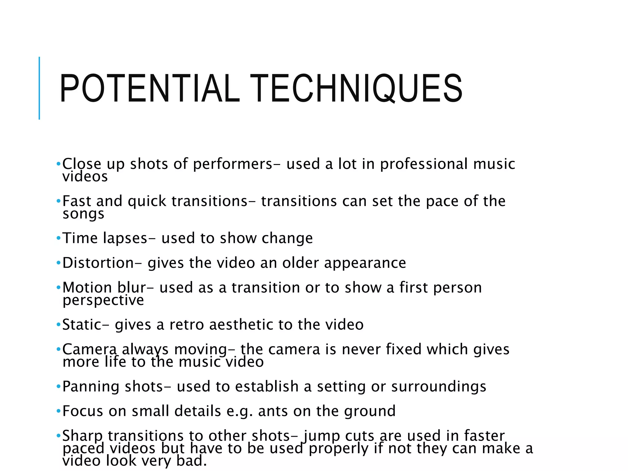 POTENTIAL TECHNIQUES
•Close up shots of performers- used a lot in professional music
videos
•Fast and quick transitions- transitions can set the pace of the
songs
•Time lapses- used to show change
•Distortion- gives the video an older appearance
•Motion blur- used as a transition or to show a first person
perspective
•Static- gives a retro aesthetic to the video
•Camera always moving- the camera is never fixed which gives
more life to the music video
•Panning shots- used to establish a setting or surroundings
•Focus on small details e.g. ants on the ground
•Sharp transitions to other shots- jump cuts are used in faster
paced videos but have to be used properly if not they can make a
video look very bad.
 