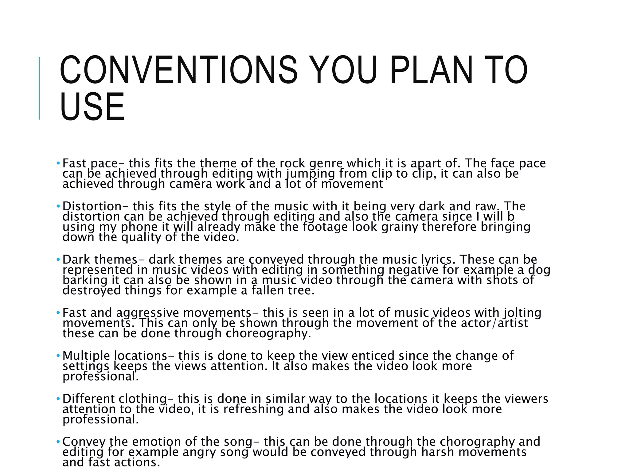CONVENTIONS YOU PLAN TO
USE
• Fast pace- this fits the theme of the rock genre which it is apart of. The face pace
can be achieved through editing with jumping from clip to clip, it can also be
achieved through camera work and a lot of movement
• Distortion- this fits the style of the music with it being very dark and raw. The
distortion can be achieved through editing and also the camera since I will b
using my phone it will already make the footage look grainy therefore bringing
down the quality of the video.
• Dark themes- dark themes are conveyed through the music lyrics. These can be
represented in music videos with editing in something negative for example a dog
barking it can also be shown in a music video through the camera with shots of
destroyed things for example a fallen tree.
• Fast and aggressive movements- this is seen in a lot of music videos with jolting
movements. This can only be shown through the movement of the actor/artist
these can be done through choreography.
• Multiple locations- this is done to keep the view enticed since the change of
settings keeps the views attention. It also makes the video look more
professional.
• Different clothing- this is done in similar way to the locations it keeps the viewers
attention to the video, it is refreshing and also makes the video look more
professional.
• Convey the emotion of the song- this can be done through the chorography and
editing for example angry song would be conveyed through harsh movements
and fast actions.
 