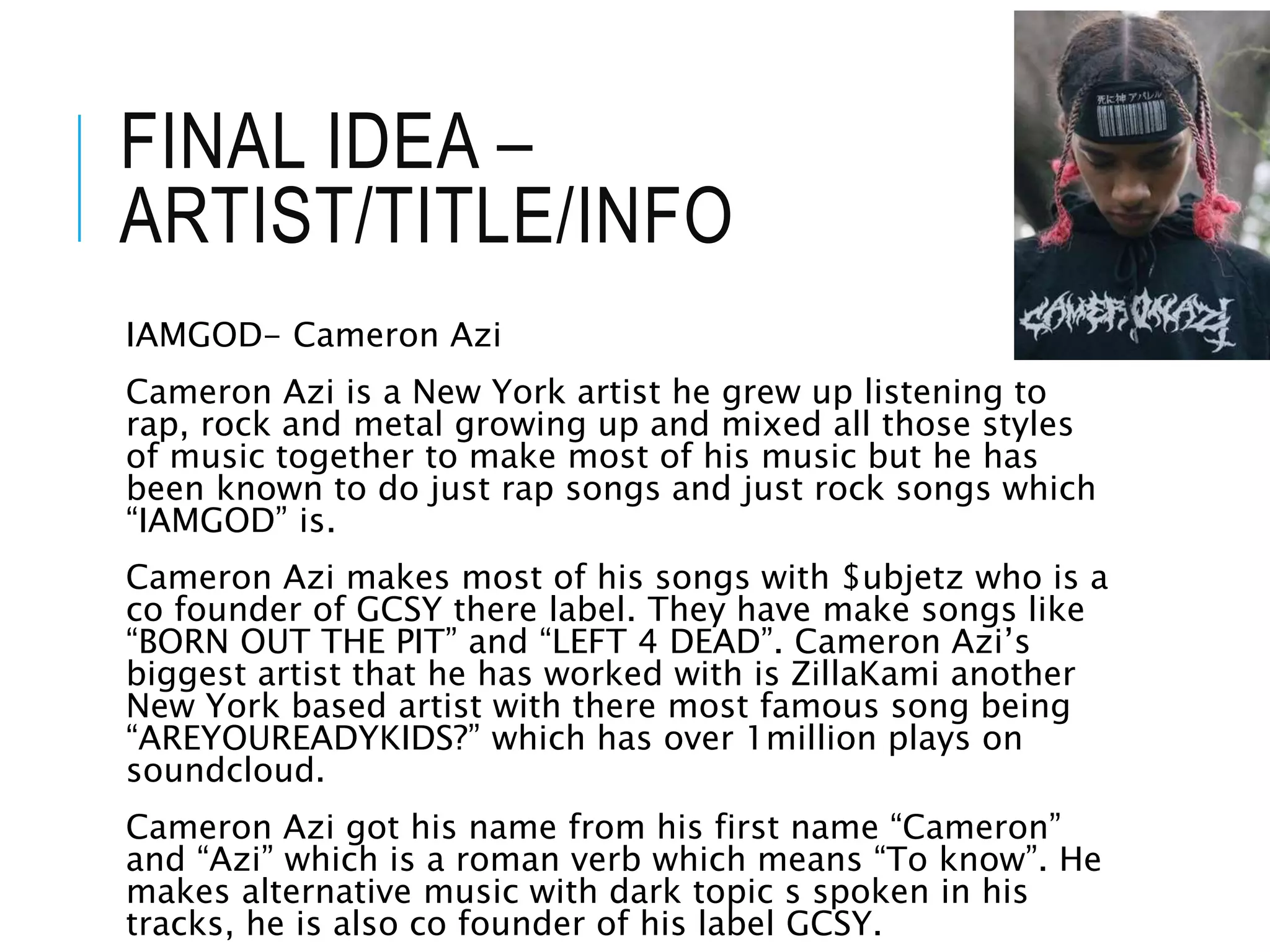 FINAL IDEA –
ARTIST/TITLE/INFO
IAMGOD- Cameron Azi
Cameron Azi is a New York artist he grew up listening to
rap, rock and metal growing up and mixed all those styles
of music together to make most of his music but he has
been known to do just rap songs and just rock songs which
“IAMGOD” is.
Cameron Azi makes most of his songs with $ubjetz who is a
co founder of GCSY there label. They have make songs like
“BORN OUT THE PIT” and “LEFT 4 DEAD”. Cameron Azi’s
biggest artist that he has worked with is ZillaKami another
New York based artist with there most famous song being
“AREYOUREADYKIDS?” which has over 1million plays on
soundcloud.
Cameron Azi got his name from his first name “Cameron”
and “Azi” which is a roman verb which means “To know”. He
makes alternative music with dark topic s spoken in his
tracks, he is also co founder of his label GCSY.
 