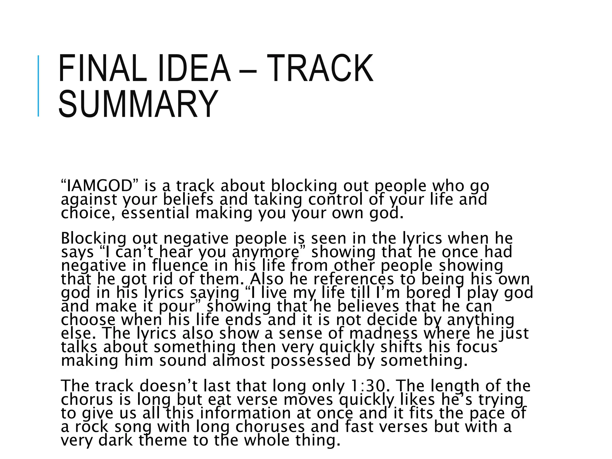 FINAL IDEA – TRACK
SUMMARY
“IAMGOD” is a track about blocking out people who go
against your beliefs and taking control of your life and
choice, essential making you your own god.
Blocking out negative people is seen in the lyrics when he
says “I can’t hear you anymore” showing that he once had
negative in fluence in his life from other people showing
that he got rid of them. Also he references to being his own
god in his lyrics saying “I live my life till I’m bored I play god
and make it pour” showing that he believes that he can
choose when his life ends and it is not decide by anything
else. The lyrics also show a sense of madness where he just
talks about something then very quickly shifts his focus
making him sound almost possessed by something.
The track doesn’t last that long only 1:30. The length of the
chorus is long but eat verse moves quickly likes he’s trying
to give us all this information at once and it fits the pace of
a rock song with long choruses and fast verses but with a
very dark theme to the whole thing.
 