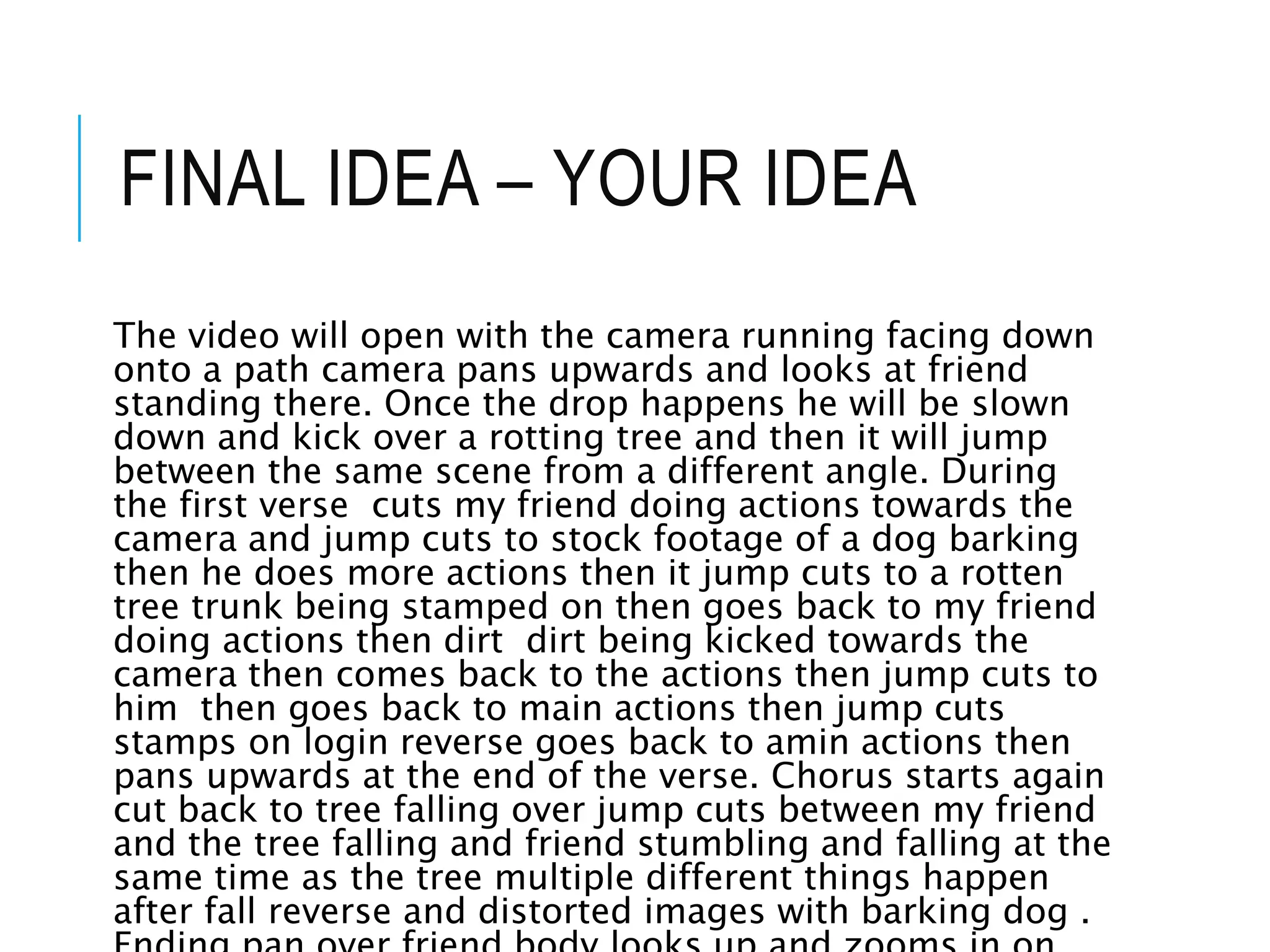 FINAL IDEA – YOUR IDEA
The video will open with the camera running facing down
onto a path camera pans upwards and looks at friend
standing there. Once the drop happens he will be slown
down and kick over a rotting tree and then it will jump
between the same scene from a different angle. During
the first verse cuts my friend doing actions towards the
camera and jump cuts to stock footage of a dog barking
then he does more actions then it jump cuts to a rotten
tree trunk being stamped on then goes back to my friend
doing actions then dirt dirt being kicked towards the
camera then comes back to the actions then jump cuts to
him then goes back to main actions then jump cuts
stamps on login reverse goes back to amin actions then
pans upwards at the end of the verse. Chorus starts again
cut back to tree falling over jump cuts between my friend
and the tree falling and friend stumbling and falling at the
same time as the tree multiple different things happen
after fall reverse and distorted images with barking dog .
 