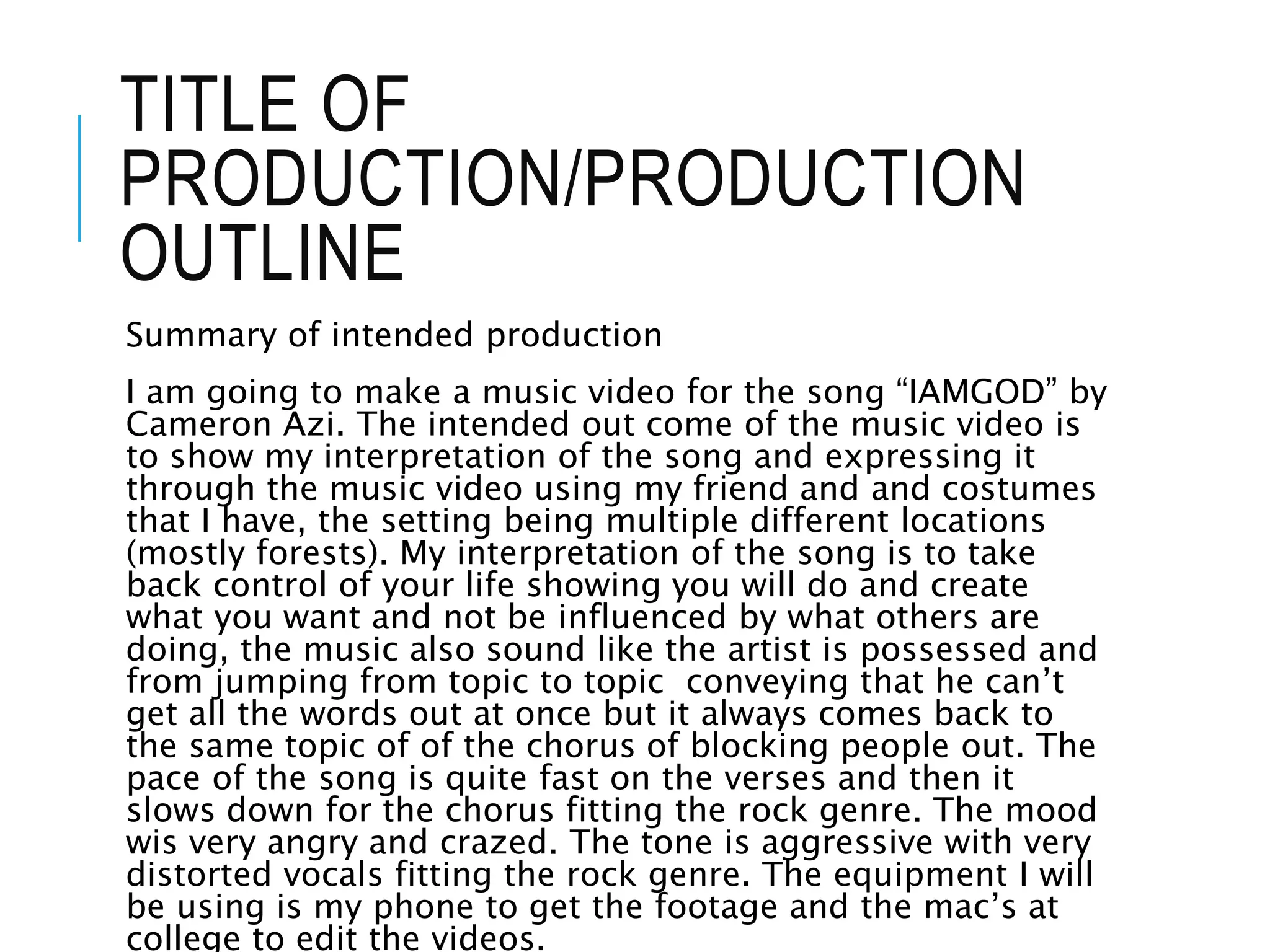 TITLE OF
PRODUCTION/PRODUCTION
OUTLINE
Summary of intended production
I am going to make a music video for the song “IAMGOD” by
Cameron Azi. The intended out come of the music video is
to show my interpretation of the song and expressing it
through the music video using my friend and and costumes
that I have, the setting being multiple different locations
(mostly forests). My interpretation of the song is to take
back control of your life showing you will do and create
what you want and not be influenced by what others are
doing, the music also sound like the artist is possessed and
from jumping from topic to topic conveying that he can’t
get all the words out at once but it always comes back to
the same topic of of the chorus of blocking people out. The
pace of the song is quite fast on the verses and then it
slows down for the chorus fitting the rock genre. The mood
wis very angry and crazed. The tone is aggressive with very
distorted vocals fitting the rock genre. The equipment I will
be using is my phone to get the footage and the mac’s at
college to edit the videos.
 