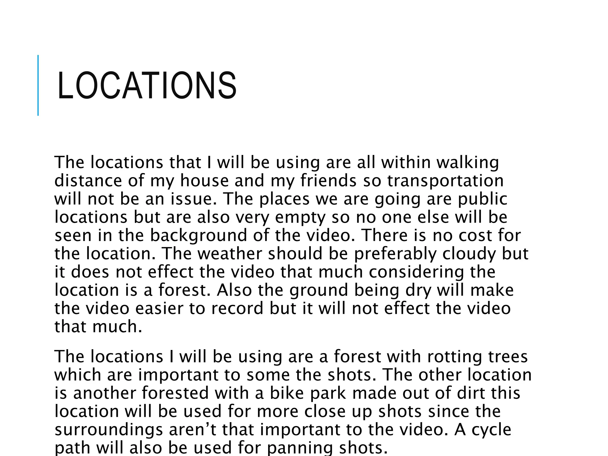 LOCATIONS
The locations that I will be using are all within walking
distance of my house and my friends so transportation
will not be an issue. The places we are going are public
locations but are also very empty so no one else will be
seen in the background of the video. There is no cost for
the location. The weather should be preferably cloudy but
it does not effect the video that much considering the
location is a forest. Also the ground being dry will make
the video easier to record but it will not effect the video
that much.
The locations I will be using are a forest with rotting trees
which are important to some the shots. The other location
is another forested with a bike park made out of dirt this
location will be used for more close up shots since the
surroundings aren’t that important to the video. A cycle
path will also be used for panning shots.
 