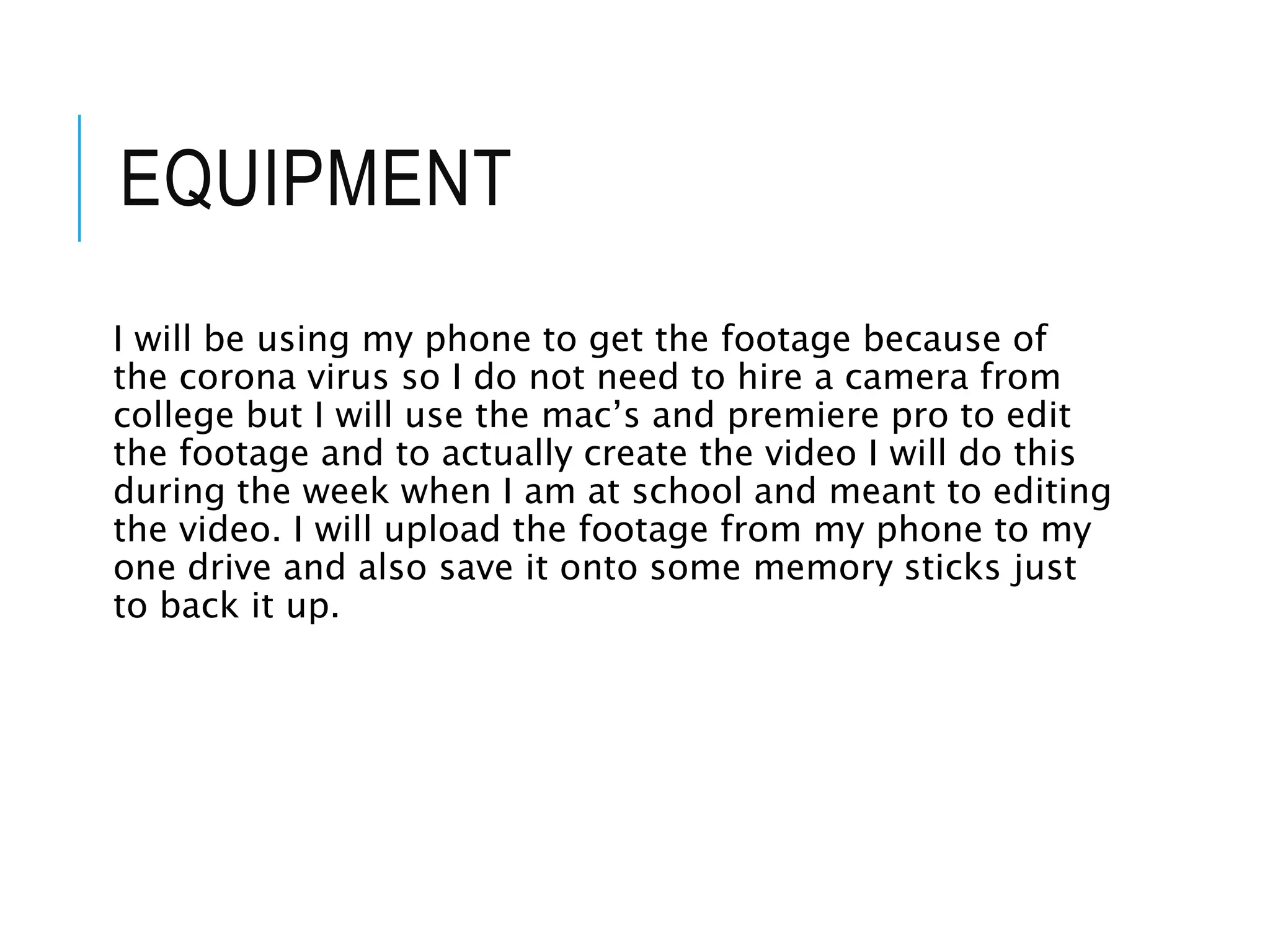 EQUIPMENT
I will be using my phone to get the footage because of
the corona virus so I do not need to hire a camera from
college but I will use the mac’s and premiere pro to edit
the footage and to actually create the video I will do this
during the week when I am at school and meant to editing
the video. I will upload the footage from my phone to my
one drive and also save it onto some memory sticks just
to back it up.
 