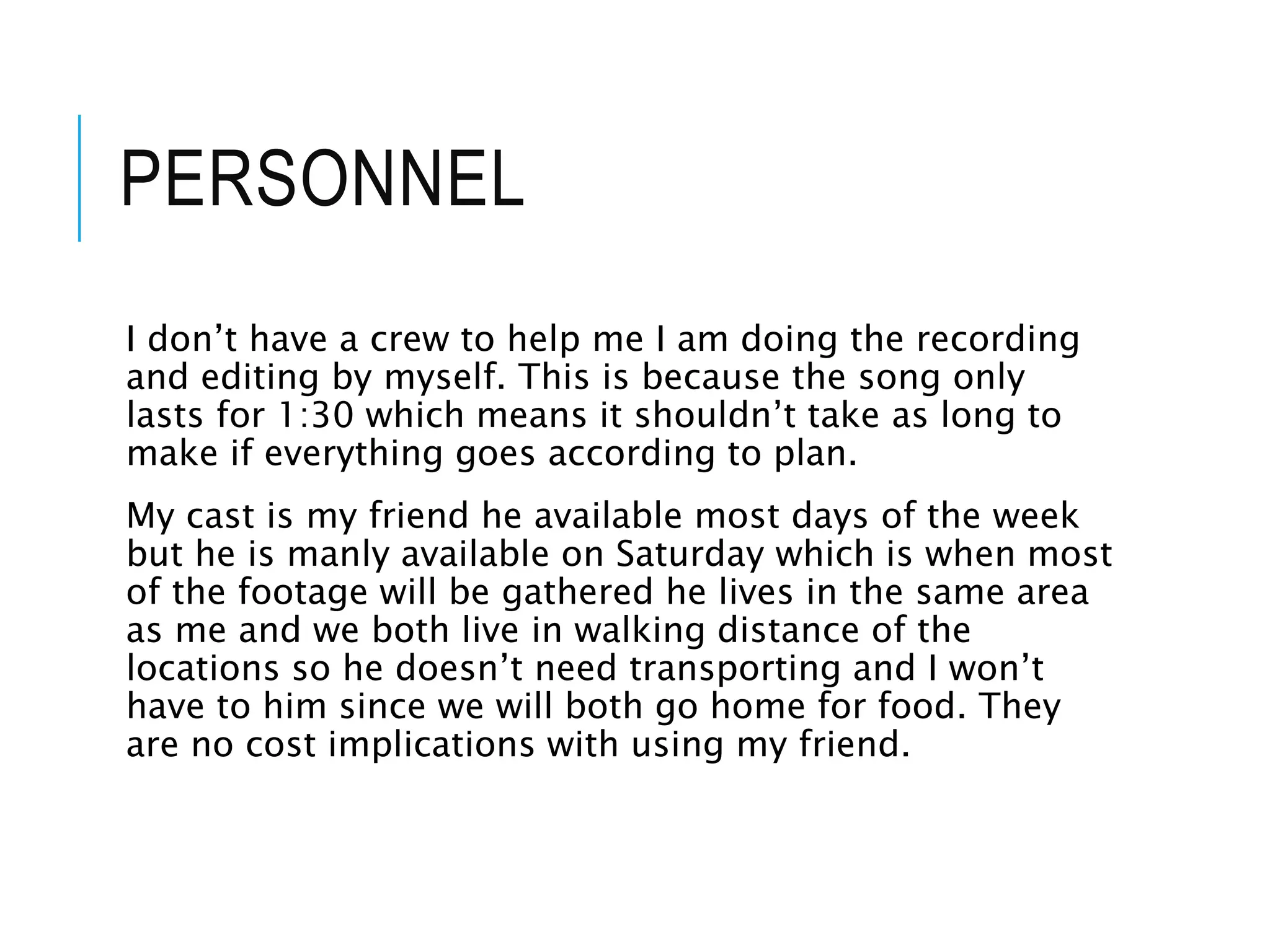 PERSONNEL
I don’t have a crew to help me I am doing the recording
and editing by myself. This is because the song only
lasts for 1:30 which means it shouldn’t take as long to
make if everything goes according to plan.
My cast is my friend he available most days of the week
but he is manly available on Saturday which is when most
of the footage will be gathered he lives in the same area
as me and we both live in walking distance of the
locations so he doesn’t need transporting and I won’t
have to him since we will both go home for food. They
are no cost implications with using my friend.
 
