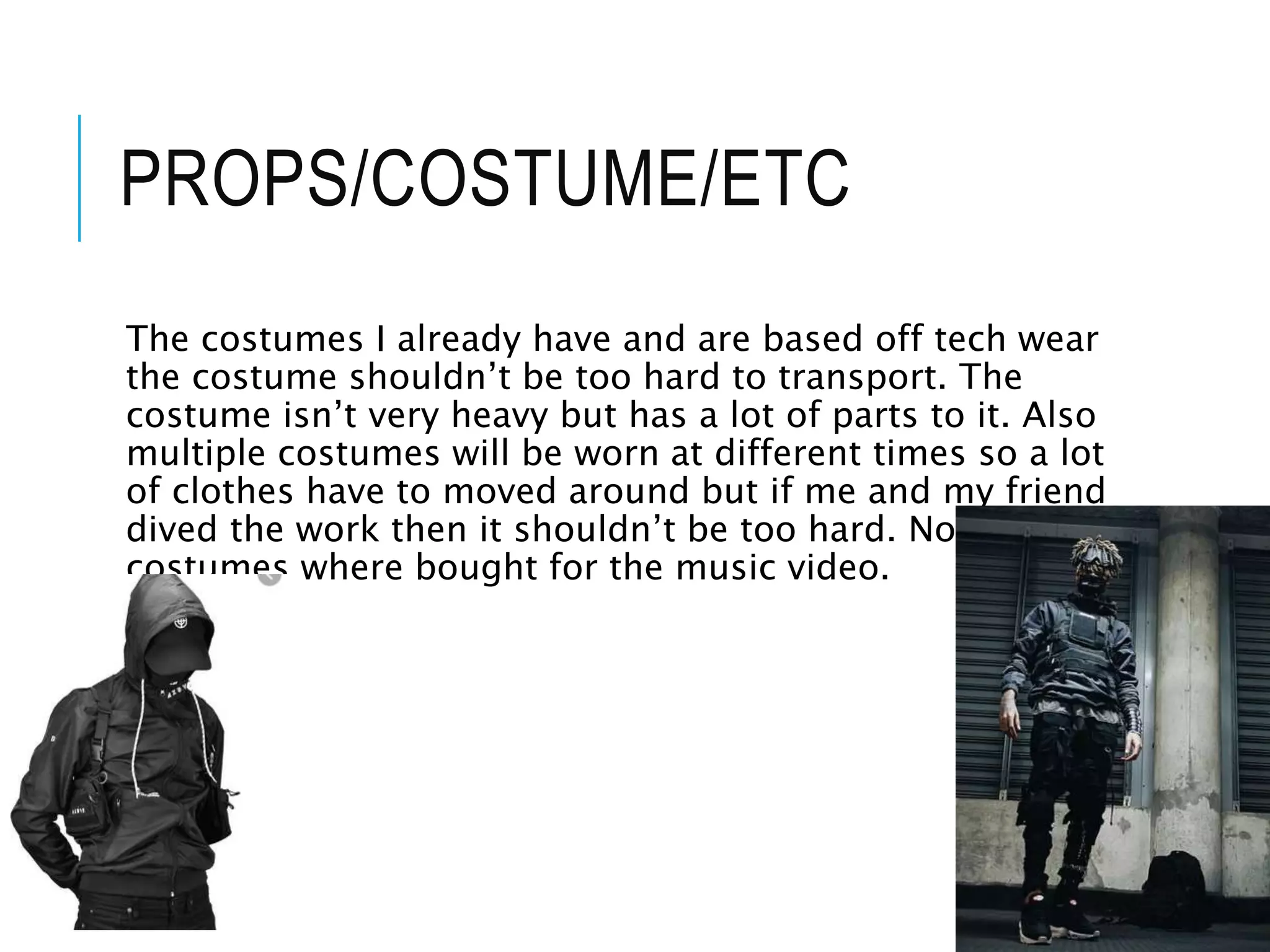 PROPS/COSTUME/ETC
The costumes I already have and are based off tech wear
the costume shouldn’t be too hard to transport. The
costume isn’t very heavy but has a lot of parts to it. Also
multiple costumes will be worn at different times so a lot
of clothes have to moved around but if me and my friend
dived the work then it shouldn’t be too hard. Non of the
costumes where bought for the music video.
 