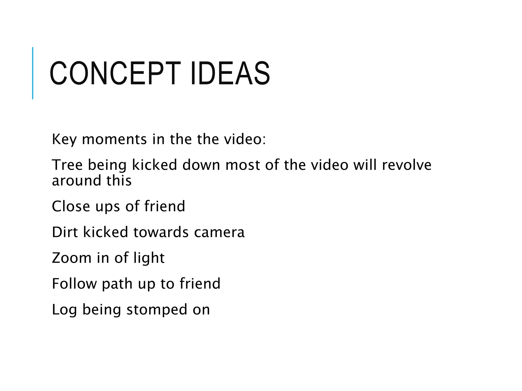 CONCEPT IDEAS
Key moments in the the video:
Tree being kicked down most of the video will revolve
around this
Close ups of friend
Dirt kicked towards camera
Zoom in of light
Follow path up to friend
Log being stomped on
 