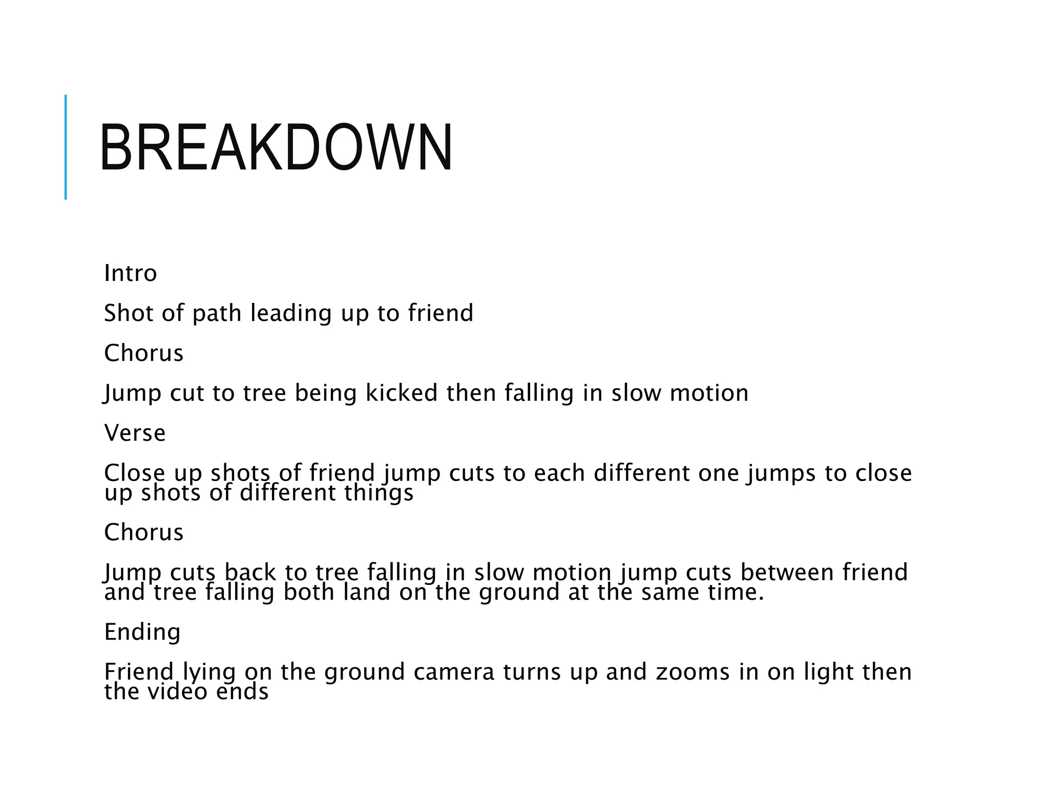 BREAKDOWN
Intro
Shot of path leading up to friend
Chorus
Jump cut to tree being kicked then falling in slow motion
Verse
Close up shots of friend jump cuts to each different one jumps to close
up shots of different things
Chorus
Jump cuts back to tree falling in slow motion jump cuts between friend
and tree falling both land on the ground at the same time.
Ending
Friend lying on the ground camera turns up and zooms in on light then
the video ends
 