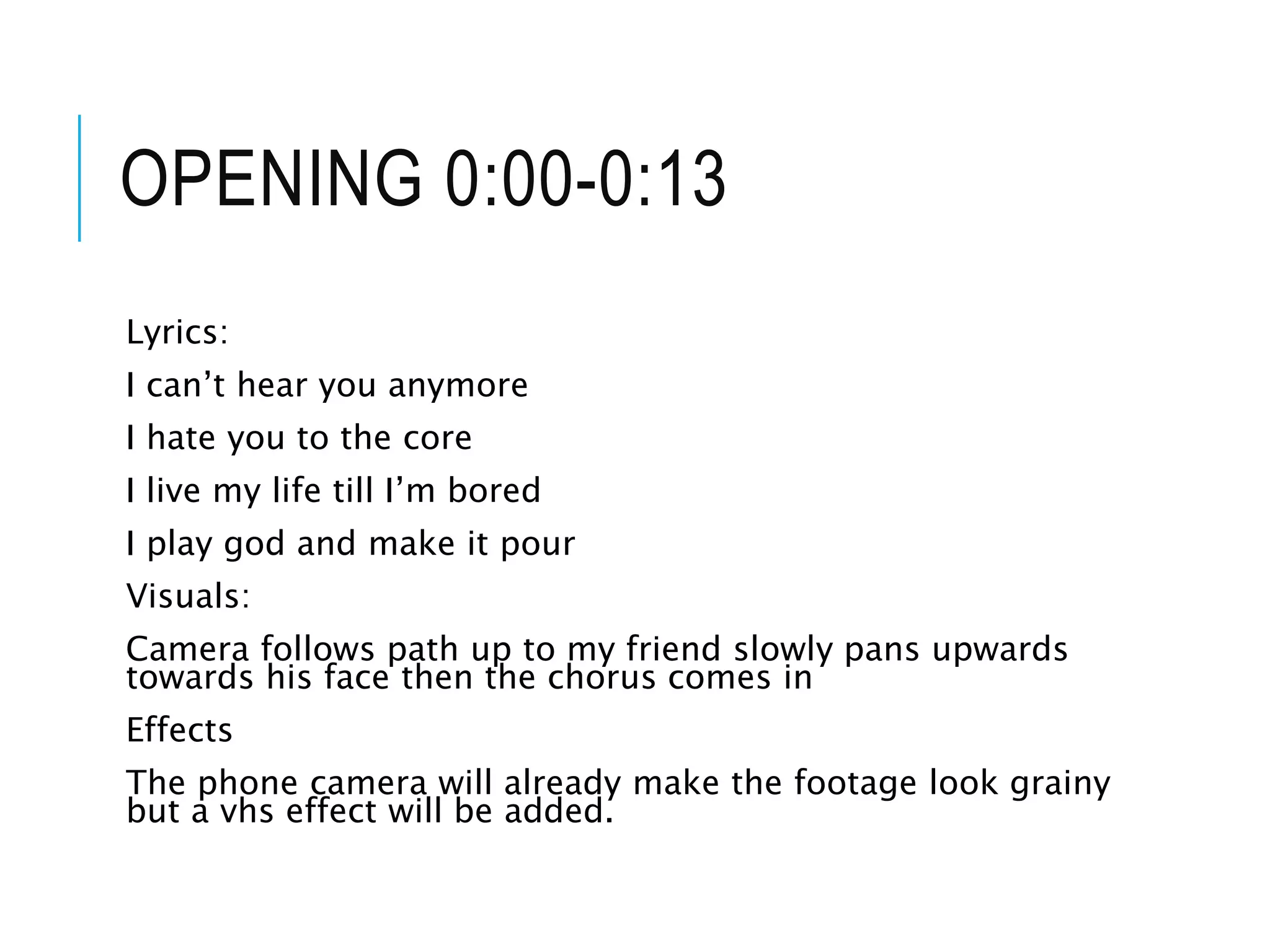 OPENING 0:00-0:13
Lyrics:
I can’t hear you anymore
I hate you to the core
I live my life till I’m bored
I play god and make it pour
Visuals:
Camera follows path up to my friend slowly pans upwards
towards his face then the chorus comes in
Effects
The phone camera will already make the footage look grainy
but a vhs effect will be added.
 
