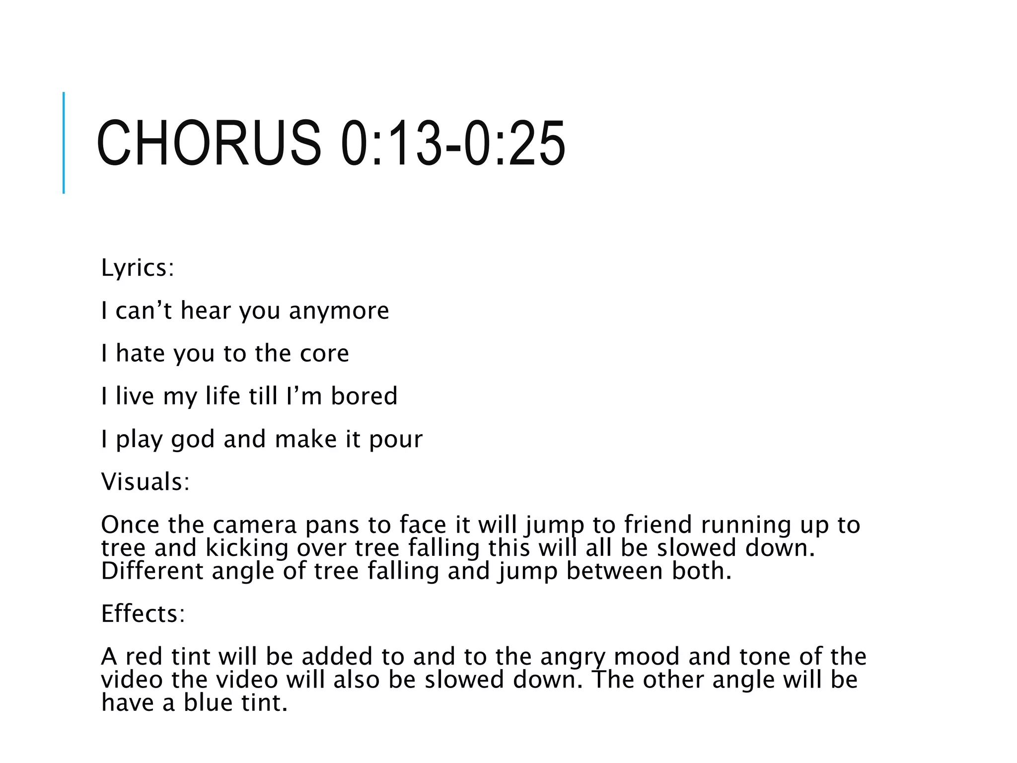 CHORUS 0:13-0:25
Lyrics:
I can’t hear you anymore
I hate you to the core
I live my life till I’m bored
I play god and make it pour
Visuals:
Once the camera pans to face it will jump to friend running up to
tree and kicking over tree falling this will all be slowed down.
Different angle of tree falling and jump between both.
Effects:
A red tint will be added to and to the angry mood and tone of the
video the video will also be slowed down. The other angle will be
have a blue tint.
 