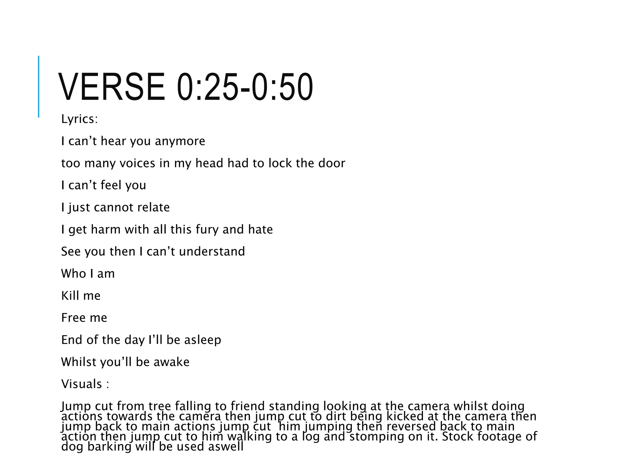 VERSE 0:25-0:50
Lyrics:
I can’t hear you anymore
too many voices in my head had to lock the door
I can’t feel you
I just cannot relate
I get harm with all this fury and hate
See you then I can’t understand
Who I am
Kill me
Free me
End of the day I’ll be asleep
Whilst you’ll be awake
Visuals :
Jump cut from tree falling to friend standing looking at the camera whilst doing
actions towards the camera then jump cut to dirt being kicked at the camera then
jump back to main actions jump cut him jumping then reversed back to main
action then jump cut to him walking to a log and stomping on it. Stock footage of
dog barking will be used aswell
 