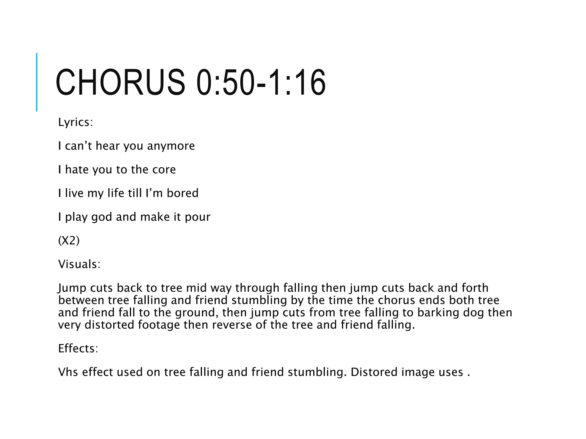 CHORUS 0:50-1:16
Lyrics:
I can’t hear you anymore
I hate you to the core
I live my life till I’m bored
I play god and make it pour
(X2)
Visuals:
Jump cuts back to tree mid way through falling then jump cuts back and forth
between tree falling and friend stumbling by the time the chorus ends both tree
and friend fall to the ground, then jump cuts from tree falling to barking dog then
very distorted footage then reverse of the tree and friend falling.
Effects:
Vhs effect used on tree falling and friend stumbling. Distored image uses .
 