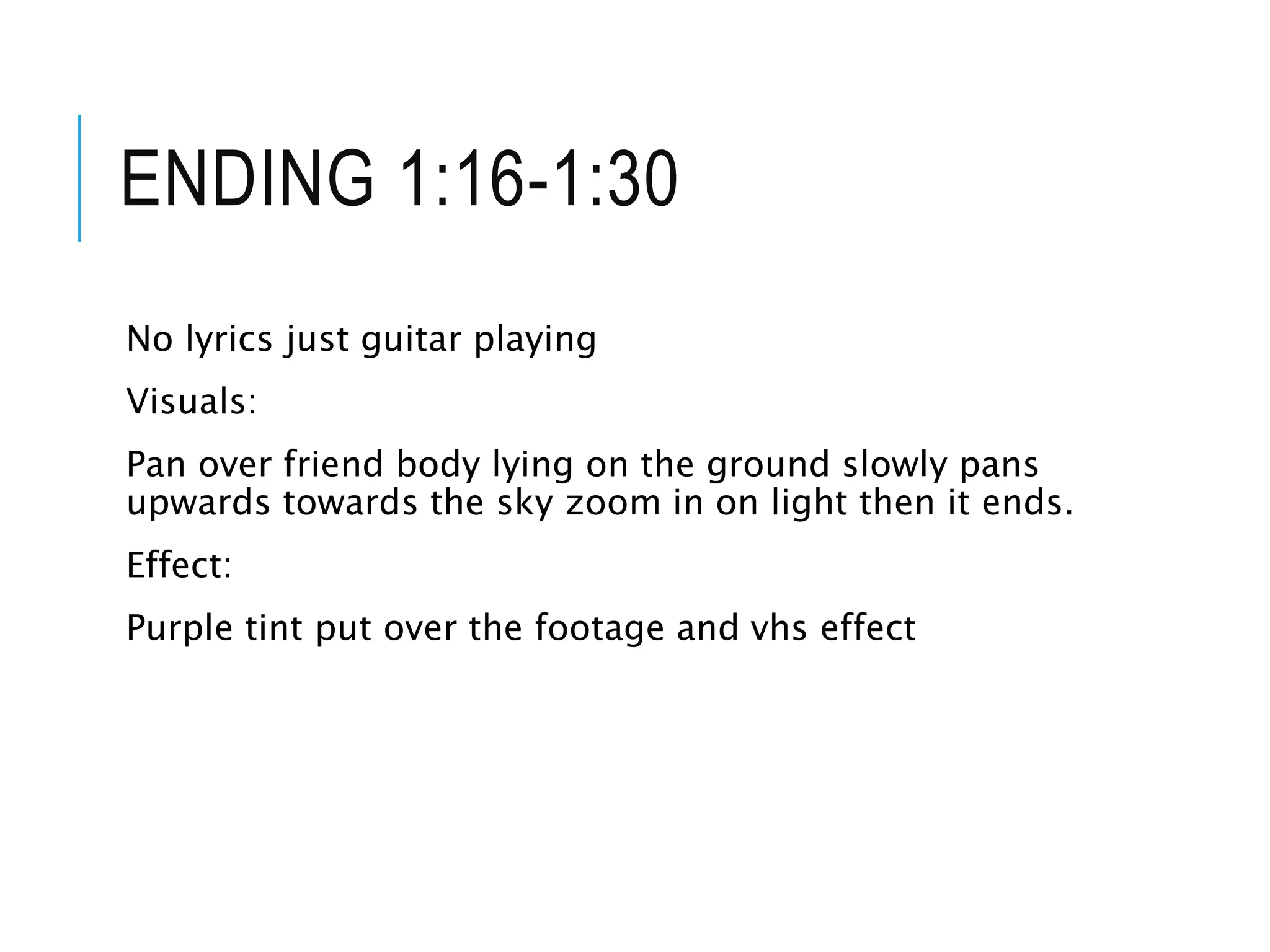 ENDING 1:16-1:30
No lyrics just guitar playing
Visuals:
Pan over friend body lying on the ground slowly pans
upwards towards the sky zoom in on light then it ends.
Effect:
Purple tint put over the footage and vhs effect
 