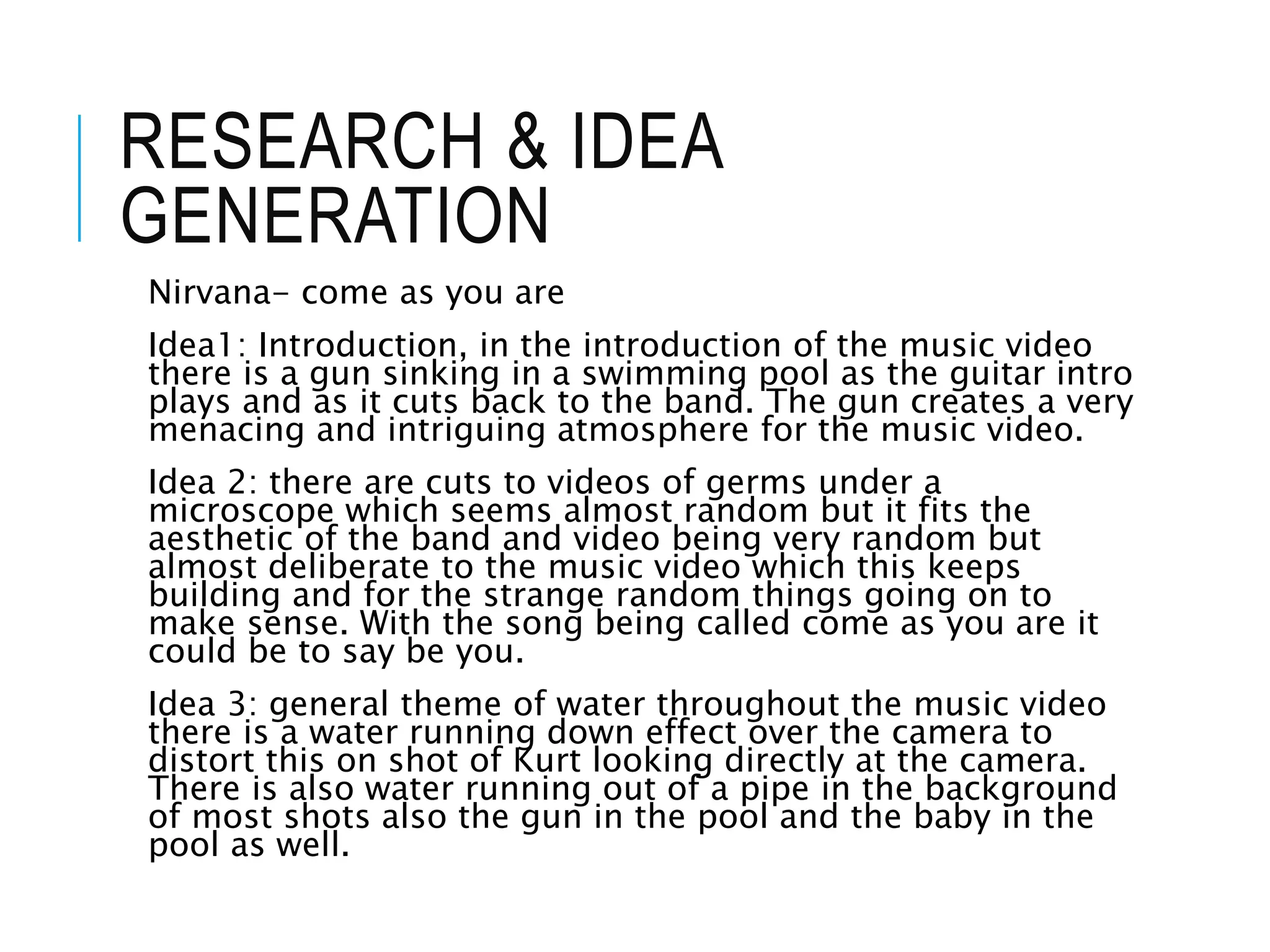 RESEARCH & IDEA
GENERATION
Nirvana- come as you are
Idea1: Introduction, in the introduction of the music video
there is a gun sinking in a swimming pool as the guitar intro
plays and as it cuts back to the band. The gun creates a very
menacing and intriguing atmosphere for the music video.
Idea 2: there are cuts to videos of germs under a
microscope which seems almost random but it fits the
aesthetic of the band and video being very random but
almost deliberate to the music video which this keeps
building and for the strange random things going on to
make sense. With the song being called come as you are it
could be to say be you.
Idea 3: general theme of water throughout the music video
there is a water running down effect over the camera to
distort this on shot of Kurt looking directly at the camera.
There is also water running out of a pipe in the background
of most shots also the gun in the pool and the baby in the
pool as well.
 