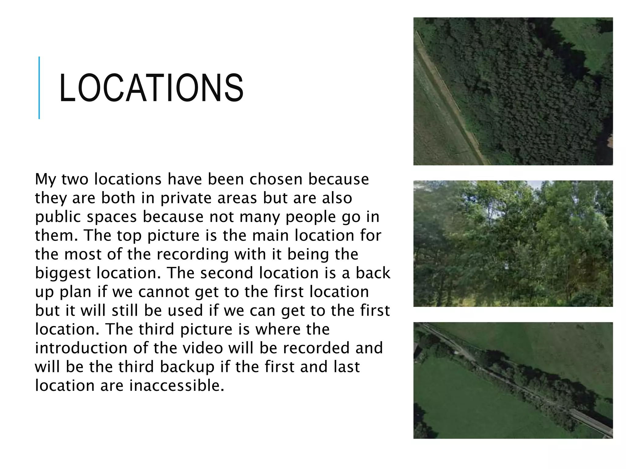 LOCATIONS
My two locations have been chosen because
they are both in private areas but are also
public spaces because not many people go in
them. The top picture is the main location for
the most of the recording with it being the
biggest location. The second location is a back
up plan if we cannot get to the first location
but it will still be used if we can get to the first
location. The third picture is where the
introduction of the video will be recorded and
will be the third backup if the first and last
location are inaccessible.
 