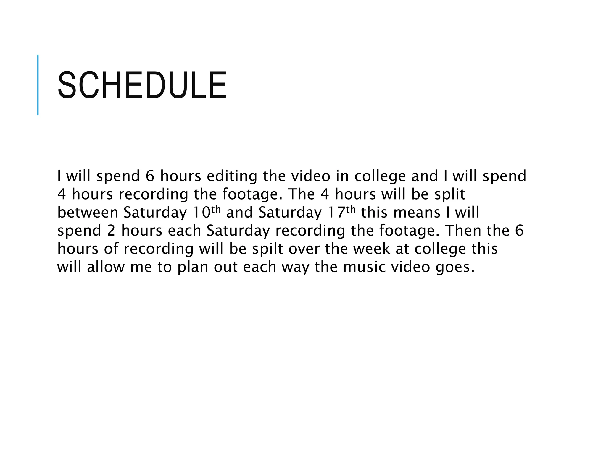 SCHEDULE
I will spend 6 hours editing the video in college and I will spend
4 hours recording the footage. The 4 hours will be split
between Saturday 10th and Saturday 17th this means I will
spend 2 hours each Saturday recording the footage. Then the 6
hours of recording will be spilt over the week at college this
will allow me to plan out each way the music video goes.
 