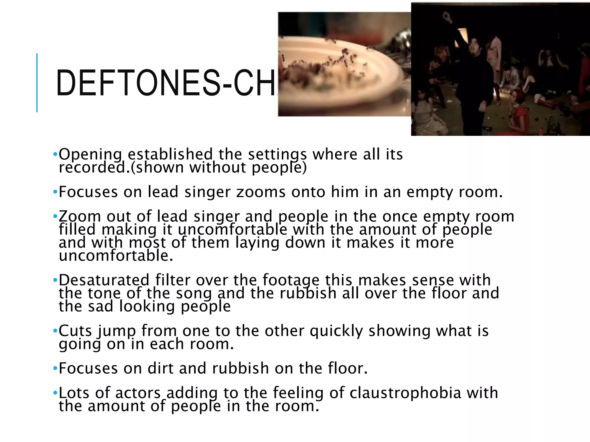 DEFTONES-CHANGES
•Opening established the settings where all its
recorded.(shown without people)
•Focuses on lead singer zooms onto him in an empty room.
•Zoom out of lead singer and people in the once empty room
filled making it uncomfortable with the amount of people
and with most of them laying down it makes it more
uncomfortable.
•Desaturated filter over the footage this makes sense with
the tone of the song and the rubbish all over the floor and
the sad looking people
•Cuts jump from one to the other quickly showing what is
going on in each room.
•Focuses on dirt and rubbish on the floor.
•Lots of actors adding to the feeling of claustrophobia with
the amount of people in the room.
 