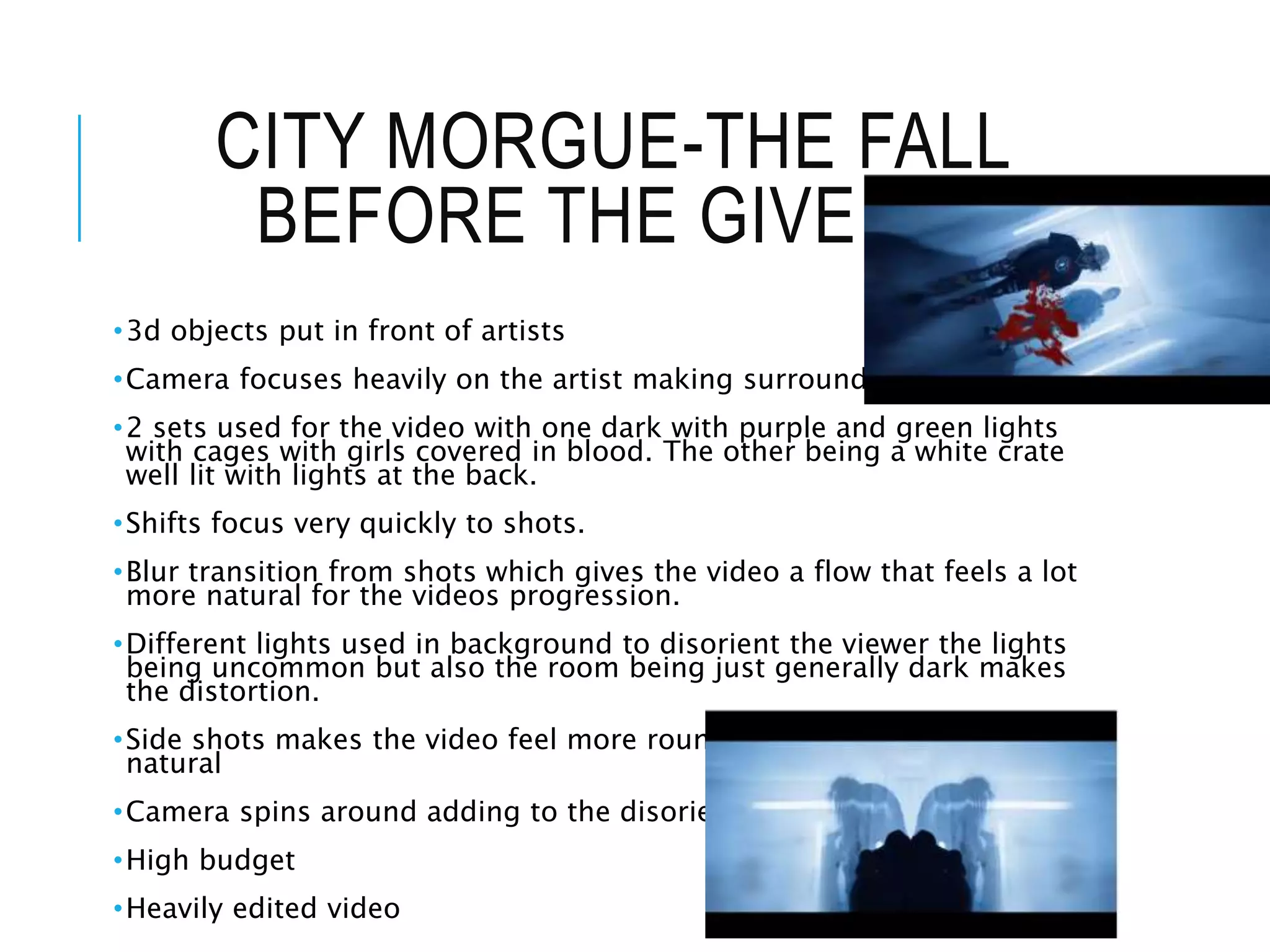 CITY MORGUE-THE FALL
BEFORE THE GIVE UP
•3d objects put in front of artists
•Camera focuses heavily on the artist making surroundings burred
•2 sets used for the video with one dark with purple and green lights
with cages with girls covered in blood. The other being a white crate
well lit with lights at the back.
•Shifts focus very quickly to shots.
•Blur transition from shots which gives the video a flow that feels a lot
more natural for the videos progression.
•Different lights used in background to disorient the viewer the lights
being uncommon but also the room being just generally dark makes
the distortion.
•Side shots makes the video feel more rounded makes video feel more
natural
•Camera spins around adding to the disorientation
•High budget
•Heavily edited video
 
