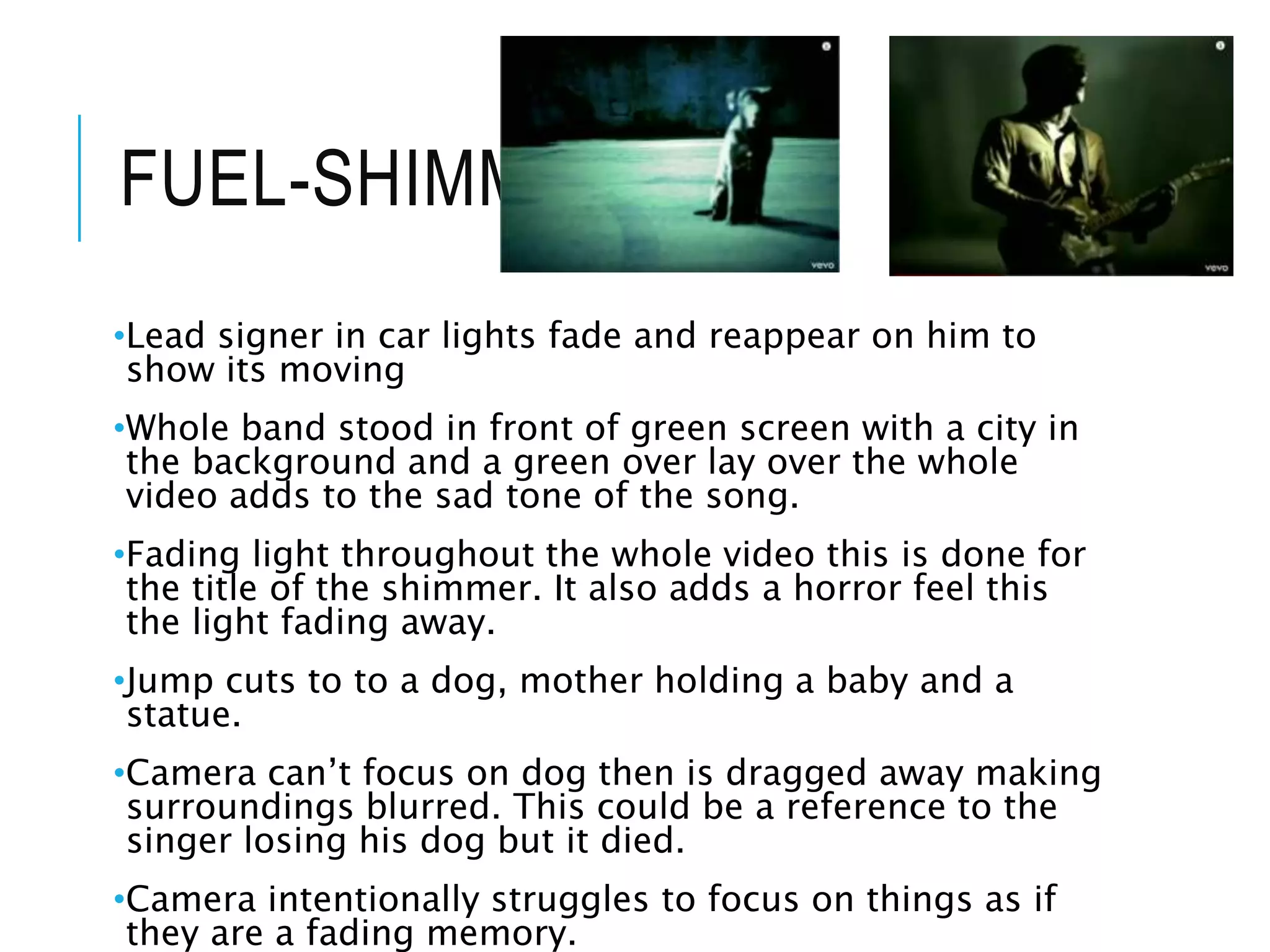 FUEL-SHIMMER
•Lead signer in car lights fade and reappear on him to
show its moving
•Whole band stood in front of green screen with a city in
the background and a green over lay over the whole
video adds to the sad tone of the song.
•Fading light throughout the whole video this is done for
the title of the shimmer. It also adds a horror feel this
the light fading away.
•Jump cuts to to a dog, mother holding a baby and a
statue.
•Camera can’t focus on dog then is dragged away making
surroundings blurred. This could be a reference to the
singer losing his dog but it died.
•Camera intentionally struggles to focus on things as if
they are a fading memory.
 