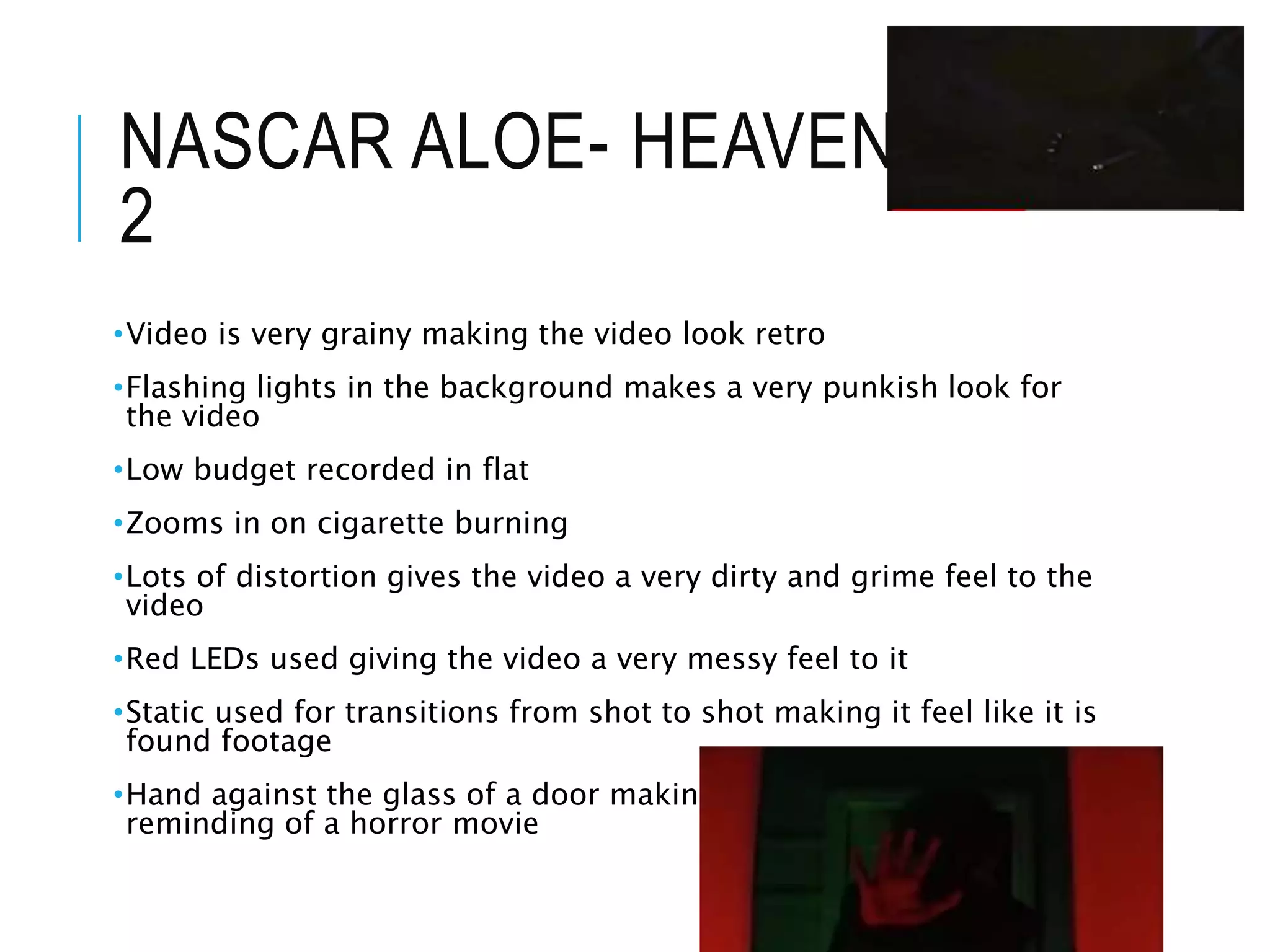 NASCAR ALOE- HEAVEN PART
2
•Video is very grainy making the video look retro
•Flashing lights in the background makes a very punkish look for
the video
•Low budget recorded in flat
•Zooms in on cigarette burning
•Lots of distortion gives the video a very dirty and grime feel to the
video
•Red LEDs used giving the video a very messy feel to it
•Static used for transitions from shot to shot making it feel like it is
found footage
•Hand against the glass of a door making it look very ominious and
reminding of a horror movie
 