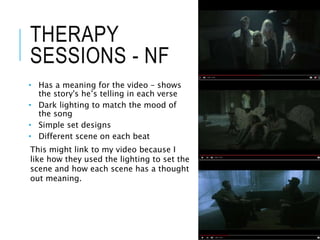 THERAPY
SESSIONS - NF
• Has a meaning for the video – shows
the story's he’s telling in each verse
• Dark lighting to match the mood of
the song
• Simple set designs
• Different scene on each beat
This might link to my video because I
like how they used the lighting to set the
scene and how each scene has a thought
out meaning.
 