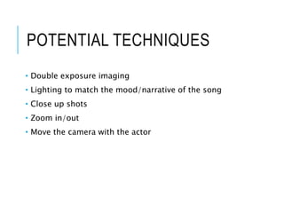 POTENTIAL TECHNIQUES
• Double exposure imaging
• Lighting to match the mood/narrative of the song
• Close up shots
• Zoom in/out
• Move the camera with the actor
 