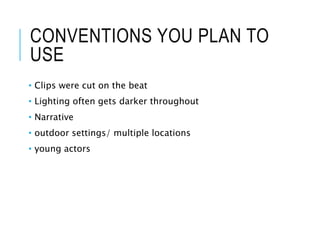CONVENTIONS YOU PLAN TO
USE
• Clips were cut on the beat
• Lighting often gets darker throughout
• Narrative
• outdoor settings/ multiple locations
• young actors
 