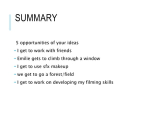 SUMMARY
5 opportunities of your ideas
• I get to work with friends
• Emilie gets to climb through a window
• I get to use sfx makeup
• we get to go a forest/field
• I get to work on developing my filming skills
 