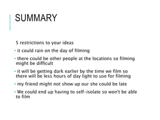 SUMMARY
5 restrictions to your ideas
• it could rain on the day of filming
• there could be other people at the locations so filming
might be difficult
• it will be getting dark earlier by the time we film so
there will be less hours of day light to use for filming
• my friend might not show up our she could be late
• We could end up having to self-isolate so won't be able
to film
 