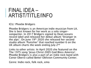 FINAL IDEA –
ARTIST/TITLE/INFO
ICU/ Phoebe Bridgers
Phoebe Bridgers is an American indie musician from LA.
She is best known for her work as a solo singer-
songwriter. In 2017 Bridgers signed to Dean oceans
record label and released her debut album ‘Stranger in
the alps’. On June 19th 2020 she released her second
studio album ‘Punisher’ that reached number 6 on the
UK album charts the week ending July 2nd
Links to other artists: In April 2020 she featured on the
The 1975 song ‘Jesus Christ 2005 God Bless America’.
Phoebe Bridgers is also a part of an indie rock band with
Conor Oberst called Better Oblivion Community Center.
Genre: Indie rock, folk rock, emo
 