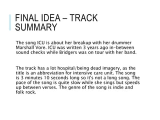 FINAL IDEA – TRACK
SUMMARY
The song ICU is about her breakup with her drummer
Marshall Vore. ICU was written 3 years ago in-between
sound checks while Bridgers was on tour with her band.
The track has a lot hospital/being dead imagery, as the
title is an abbreviation for intensive care unit. The song
is 3 minutes 10 seconds long so it's not a long song. The
pace of the song is quite slow while she sings but speeds
up between verses. The genre of the song is indie and
folk rock.
 