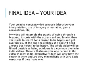 FINAL IDEA – YOUR IDEA
Your creative concept/video synopsis [describe your
interpretation, use of imagery or narrative, genre
conventions, etc]
My video will resemble the stages of going through a
breakup, it starts with the actress sad and lonely, then
she starts to search for a reason to be happy and get
over her ex, at the end she realizes she doesn’t need
anyone but herself to be happy. The whole video will be
filmed outside as being outdoors is a common theme in
indie videos. There will also only be one person in the
video as most indie/alternative videos will only have the
singer in them and are very minimalistic with very basic
narratives if they have one.
 
