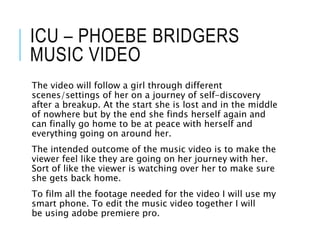 ICU – PHOEBE BRIDGERS
MUSIC VIDEO
The video will follow a girl through different
scenes/settings of her on a journey of self-discovery
after a breakup. At the start she is lost and in the middle
of nowhere but by the end she finds herself again and
can finally go home to be at peace with herself and
everything going on around her.
The intended outcome of the music video is to make the
viewer feel like they are going on her journey with her.
Sort of like the viewer is watching over her to make sure
she gets back home.
To film all the footage needed for the video I will use my
smart phone. To edit the music video together I will
be using adobe premiere pro.
 