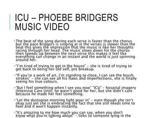 ICU – PHOEBE BRIDGERS
MUSIC VIDEO
•The beat of the song during each verse is faster than the chorus
but the pace Bridgers is singing at in the verses is slower than the
beat this gives the impression that the music is like her thoughts
racing through her head. The music slows down for the chorus
then speeds up between the next verse this makes it feel like
everything can change in an instant and the world is just spinning
around her.
•“I’m tired of trying to get in the house” – she is tired of trying to
get back to being her old self, pre breakup.
•“If you’re a work of art, I’m standing to close, I can see the brush
strokes” – she can see all his flaws and imperfections, she is finally
seeing his true colours.
•“But I feel something when I see you now” “ICU” – hospital imagery
(Intensive Care Unit), he wasn’t good for her, but she didn’t care
because he made her feel something.
•“Let the dystopian morning light pour in” – even though she isn’t
okay just yet she is embracing the fact that she still needs time to
heel and it won't happen instantly.
•"It's amazing to me how much you can say, when you don't
know what you're talking about" - links to someone lying in the
 