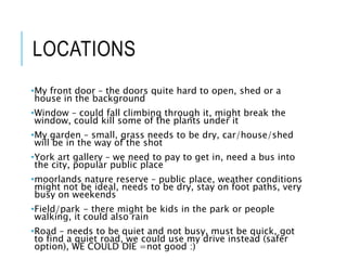 LOCATIONS
•My front door – the doors quite hard to open, shed or a
house in the background
•Window – could fall climbing through it, might break the
window, could kill some of the plants under it
•My garden – small, grass needs to be dry, car/house/shed
will be in the way of the shot
•York art gallery – we need to pay to get in, need a bus into
the city, popular public place
•moorlands nature reserve – public place, weather conditions
might not be ideal, needs to be dry, stay on foot paths, very
busy on weekends
•Field/park - there might be kids in the park or people
walking, it could also rain
•Road – needs to be quiet and not busy, must be quick, got
to find a quiet road, we could use my drive instead (safer
option), WE COULD DIE =not good :)
 