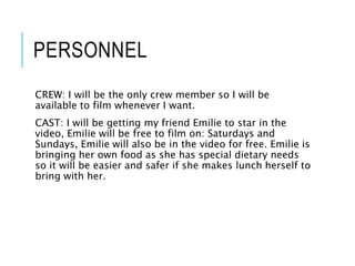 PERSONNEL
CREW: I will be the only crew member so I will be
available to film whenever I want.
CAST: I will be getting my friend Emilie to star in the
video, Emilie will be free to film on: Saturdays and
Sundays, Emilie will also be in the video for free. Emilie is
bringing her own food as she has special dietary needs
so it will be easier and safer if she makes lunch herself to
bring with her.
 