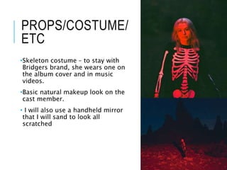 PROPS/COSTUME/
ETC
•Skeleton costume – to stay with
Bridgers brand, she wears one on
the album cover and in music
videos.
•Basic natural makeup look on the
cast member.
• I will also use a handheld mirror
that I will sand to look all
scratched
 