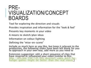 PRE-
VISUALIZATION/CONCEPT
BOARDS
Tool for exploring the direction and visuals
Provides inspiration and information for the “look & feel”
Presents key moments in your video
A means to sketch/plan ideas
Information on colour/lighting
Defining the “mise-en-scene”
Include as much here as you like, but keep it relevant to the
production, the following slides have been left blank for you
to approach in your own way, add more as you need to
Extension suggestion: edit a short sequence of clips that
have inspired or influenced your video [similar to this:
http://io9.com/5941145/this-directors-video-pitch-for-
hunger-games-might-be-better-than-the-real-movie ]
 