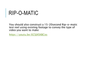 RIP-O-MATIC
You should also construct a 15-20second Rip-o-matic
test reel using existing footage to convey the type of
video you want to make
https://youtu.be/ECSJXSXBCos
 