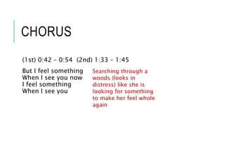 CHORUS
(1st) 0:42 – 0:54 (2nd) 1:33 – 1:45
But I feel something
When I see you now
I feel something
When I see you
Searching through a
woods (looks in
distress) like she is
looking for something
to make her feel whole
again
 