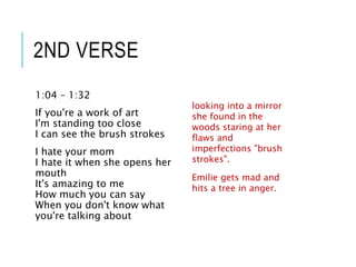 2ND VERSE
1:04 – 1:32
If you're a work of art
I'm standing too close
I can see the brush strokes
I hate your mom
I hate it when she opens her
mouth
It's amazing to me
How much you can say
When you don't know what
you're talking about
looking into a mirror
she found in the
woods staring at her
flaws and
imperfections "brush
strokes".
Emilie gets mad and
hits a tree in anger.
 