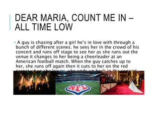 DEAR MARIA, COUNT ME IN –
ALL TIME LOW
• A guy is chasing after a girl he’s in love with through a
bunch of different scenes. he sees her in the crowd of his
concert and runs off stage to see her as she runs out the
venue it changes to her being a cheerleader at an
American football match. When the guy catches up to
her, she runs off again then it cuts to her on the red
carpet when she leaves, she ends up back in the concert
front row.
 