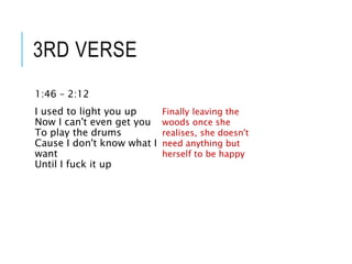 3RD VERSE
1:46 – 2:12
I used to light you up
Now I can't even get you
To play the drums
Cause I don't know what I
want
Until I fuck it up
Finally leaving the
woods once she
realises, she doesn't
need anything but
herself to be happy
 