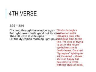 4TH VERSE
2:36 – 3:05
I'll climb through the window again
But right now it feels good not to stand
Then I'll leave it wide open
Let the dystopian morning light pour in
Climbs through a
window or walks
through a door into
her house links to the
line "I'm tired of trying
to get in the house"
symbolizes she is
finally home. Dark red
"dystopian" lighting to
set the mood – shows
she isn't happy but
has come to terms
with her state of mind.
 